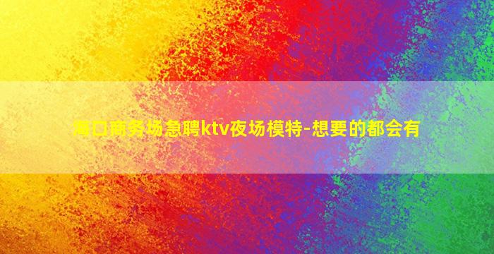海口商务场急聘ktv夜场模特-想要的都会有